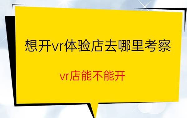 想开vr体验店去哪里考察 vr店能不能开？